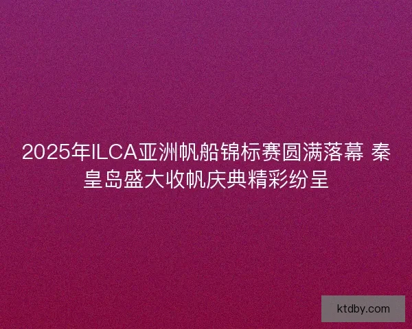2025年ILCA亚洲帆船锦标赛圆满落幕 秦皇岛盛大收帆庆典精彩纷呈