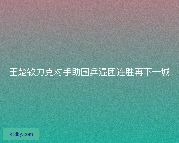 王楚钦力克对手助国乒混团连胜再下一城