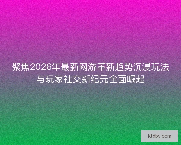 聚焦2026年最新网游革新趋势沉浸玩法与玩家社交新纪元全面崛起