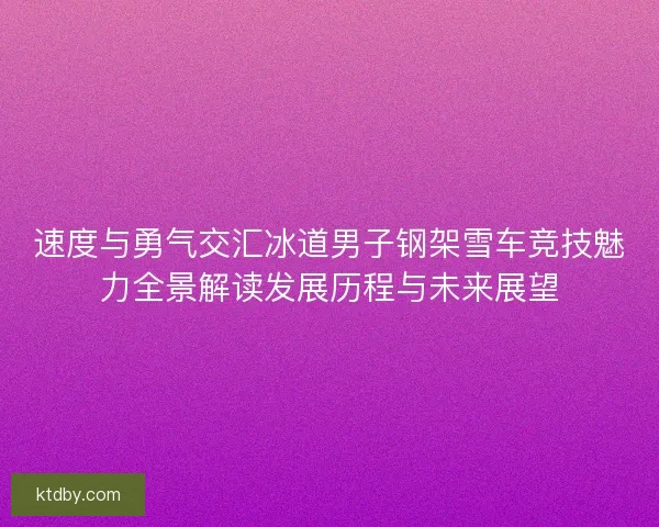 速度与勇气交汇冰道男子钢架雪车竞技魅力全景解读发展历程与未来展望