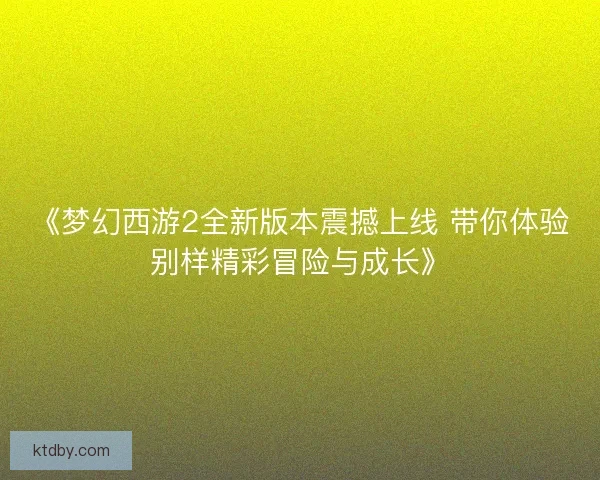 《梦幻西游2全新版本震撼上线 带你体验别样精彩冒险与成长》