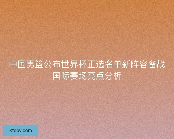 中国男篮公布世界杯正选名单新阵容备战国际赛场亮点分析