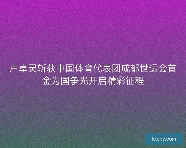 卢卓灵斩获中国体育代表团成都世运会首金为国争光开启精彩征程