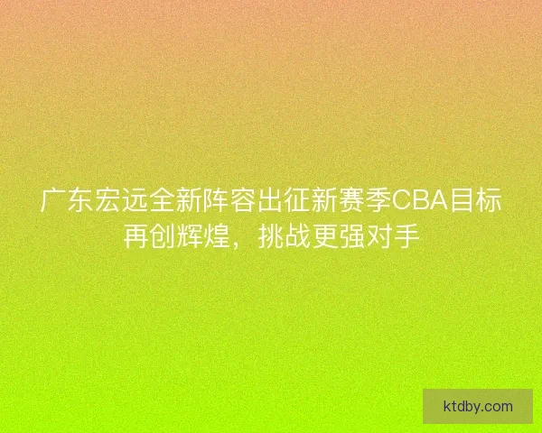 广东宏远全新阵容出征新赛季CBA目标再创辉煌，挑战更强对手
