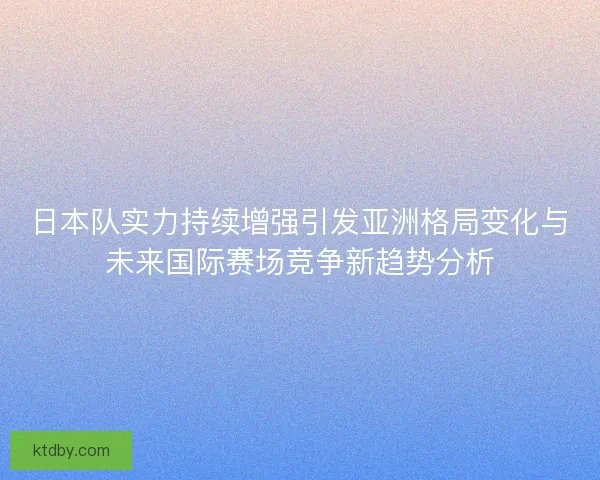 日本队实力持续增强引发亚洲格局变化与未来国际赛场竞争新趋势分析