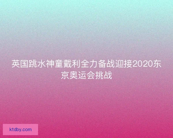 英国跳水神童戴利全力备战迎接2020东京奥运会挑战