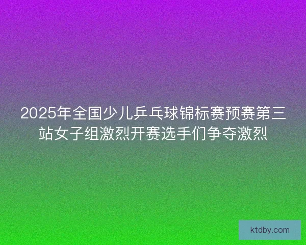 2025年全国少儿乒乓球锦标赛预赛第三站女子组激烈开赛选手们争夺激烈