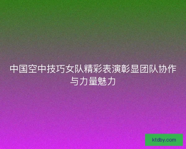 中国空中技巧女队精彩表演彰显团队协作与力量魅力