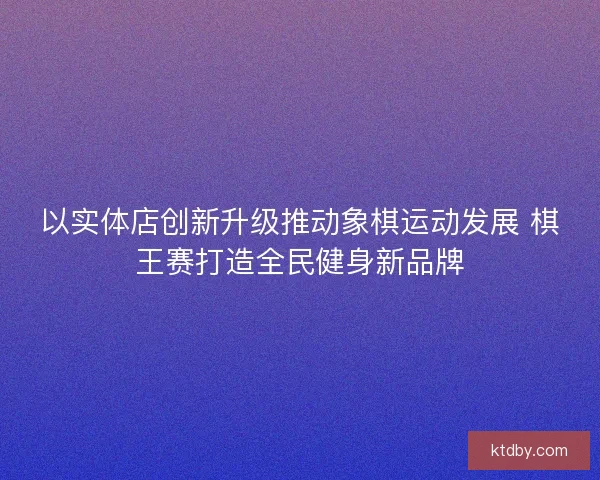 以实体店创新升级推动象棋运动发展 棋王赛打造全民健身新品牌