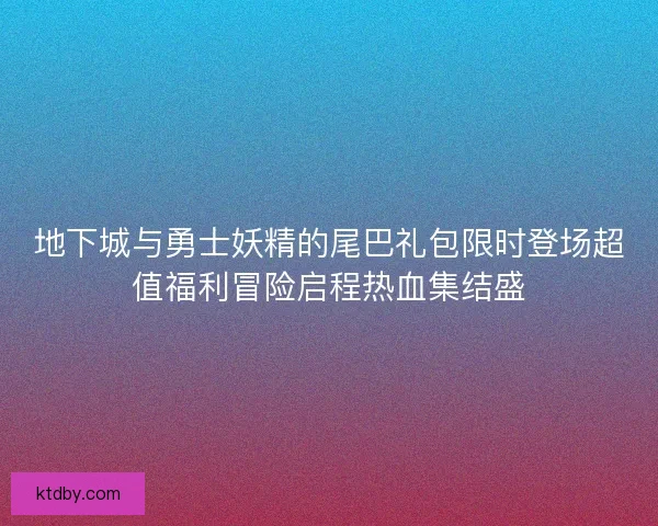 地下城与勇士妖精的尾巴礼包限时登场超值福利冒险启程热血集结盛