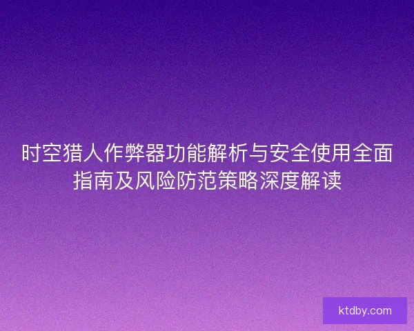时空猎人作弊器功能解析与安全使用全面指南及风险防范策略深度解读