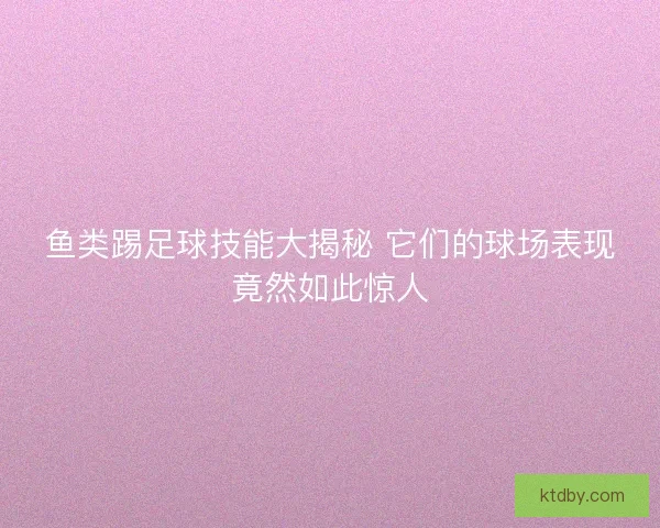 鱼类踢足球技能大揭秘 它们的球场表现竟然如此惊人