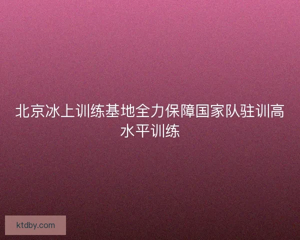 北京冰上训练基地全力保障国家队驻训高水平训练