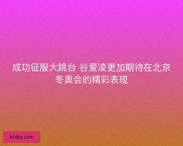 成功征服大跳台 谷爱凌更加期待在北京冬奥会的精彩表现