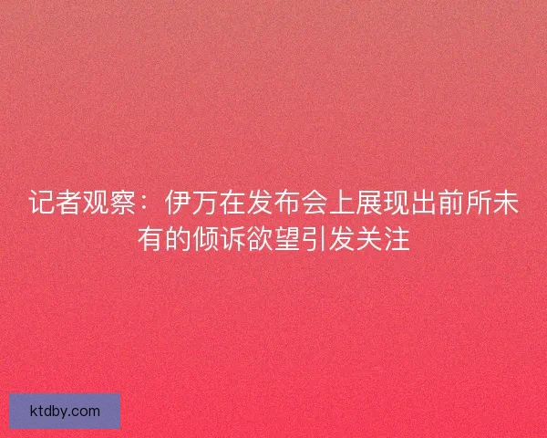 记者观察：伊万在发布会上展现出前所未有的倾诉欲望引发关注