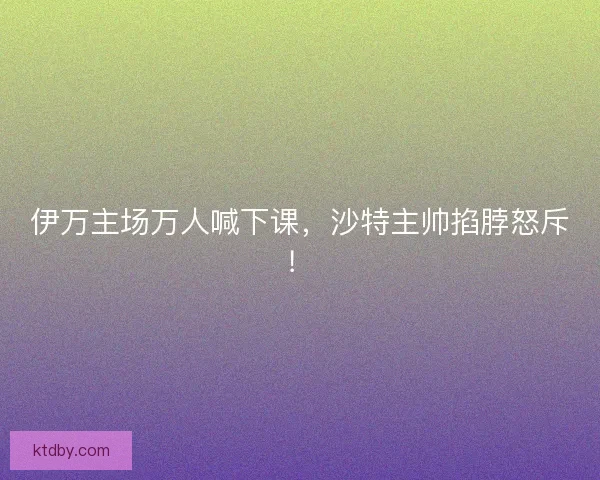 伊万主场万人喊下课，沙特主帅掐脖怒斥！