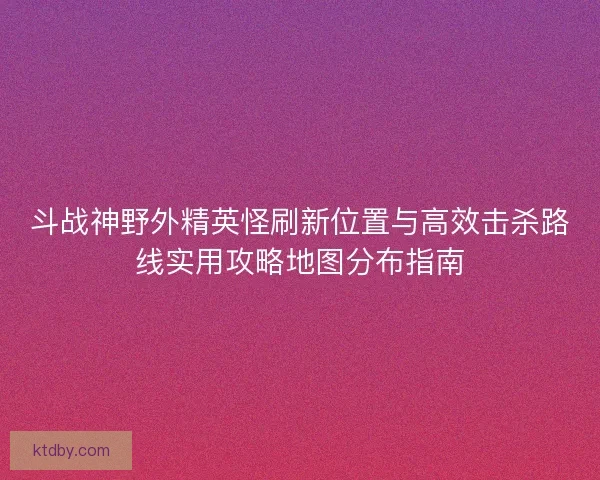 斗战神野外精英怪刷新位置与高效击杀路线实用攻略地图分布指南
