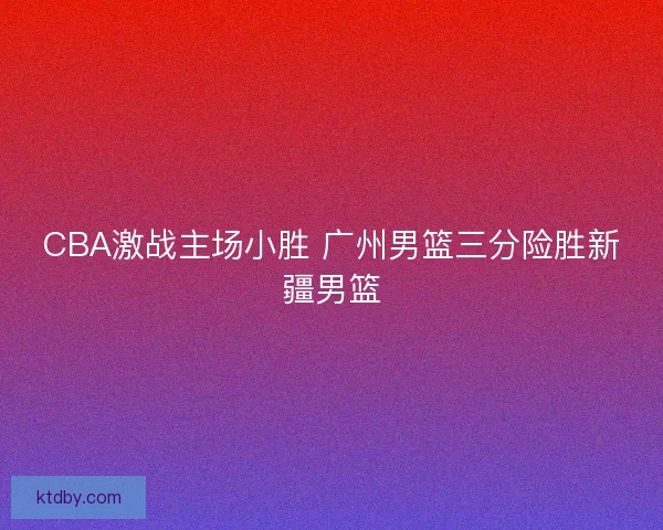 CBA激战主场小胜 广州男篮三分险胜新疆男篮