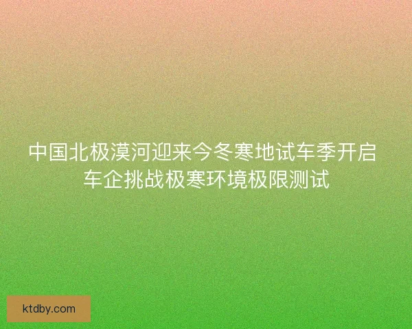 中国北极漠河迎来今冬寒地试车季开启 车企挑战极寒环境极限测试