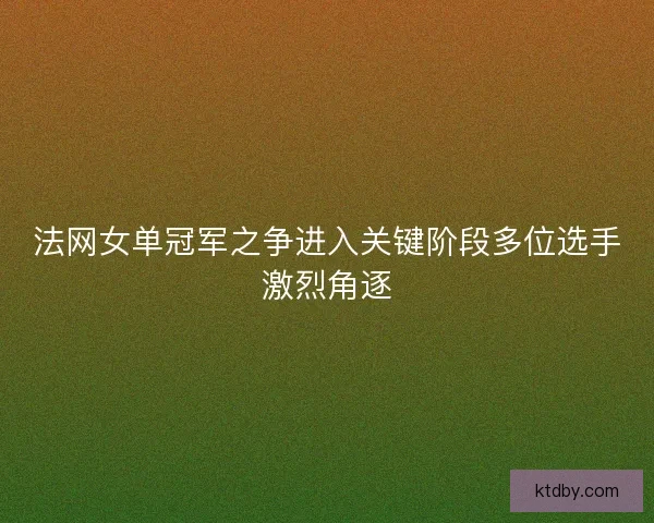 法网女单冠军之争进入关键阶段多位选手激烈角逐