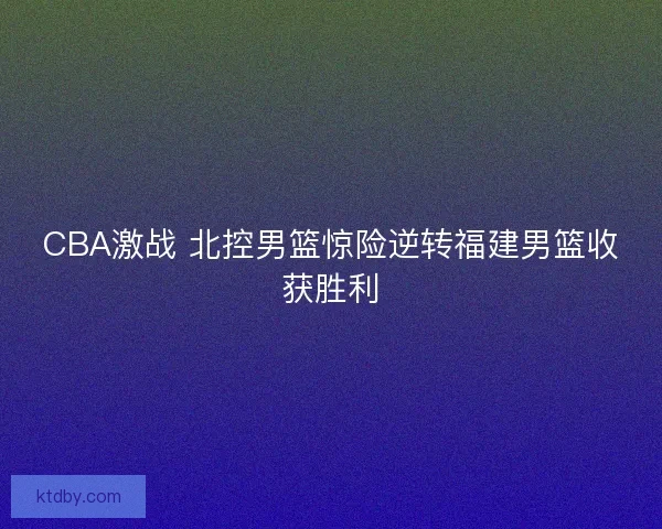 CBA激战 北控男篮惊险逆转福建男篮收获胜利