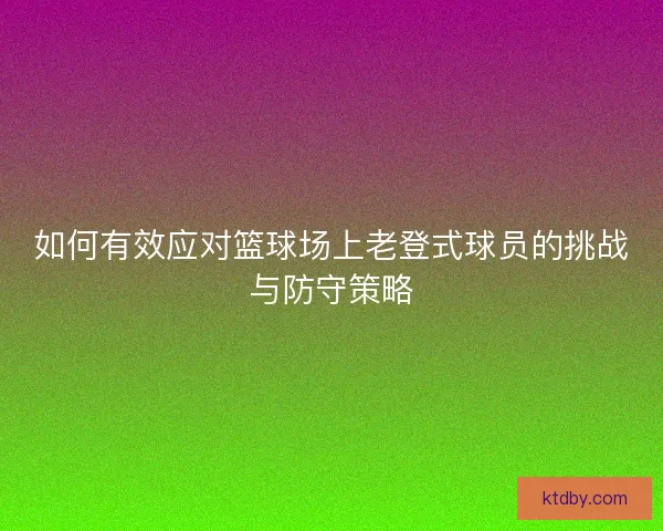 如何有效应对篮球场上老登式球员的挑战与防守策略 如何有效应对篮球场上老登式球员的挑战与防守策略