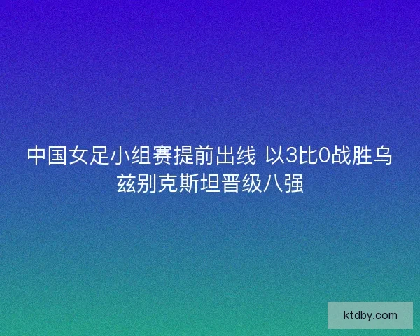 中国女足小组赛提前出线 以3比0战胜乌兹别克斯坦晋级八强