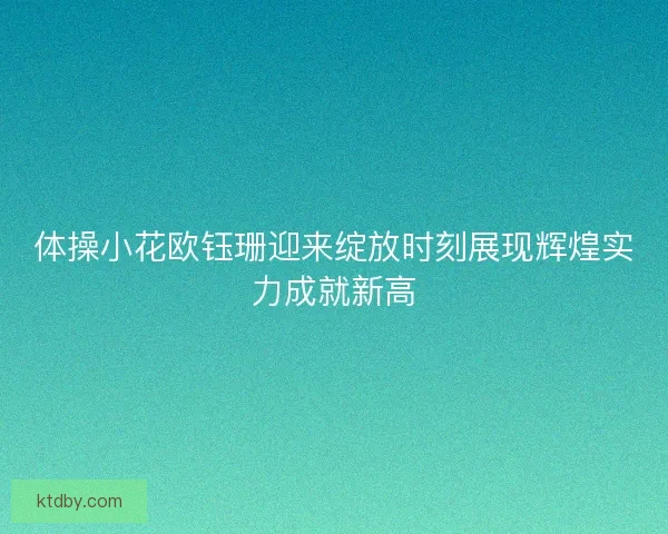体操小花欧钰珊迎来绽放时刻展现辉煌实力成就新高