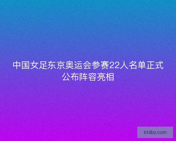 中国女足东京奥运会参赛22人名单正式公布阵容亮相