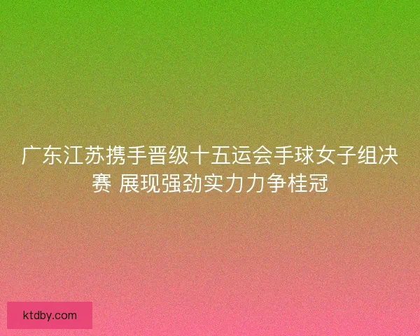 广东江苏携手晋级十五运会手球女子组决赛 展现强劲实力力争桂冠 广东江苏携手晋级十五运会手球女子组决赛 展现强劲实力力争桂冠