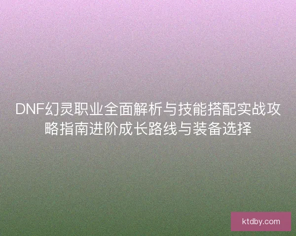 DNF幻灵职业全面解析与技能搭配实战攻略指南进阶成长路线与装备选择 DNF幻灵职业全面解析与技能搭配实战攻略指南进阶成长路线与装备选择