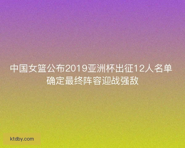 中国女篮公布2019亚洲杯出征12人名单 确定最终阵容迎战强敌