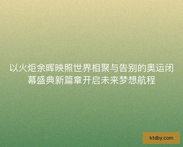 以火炬余晖映照世界相聚与告别的奥运闭幕盛典新篇章开启未来梦想航程